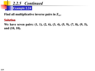 2.51
Example 2.24
2.2.5 Continued
Find all multiplicative inverse pairs in Z
Find all multiplicative inverse pairs in Z11
11.
.
Solution
Solution
We have seven pairs: (1, 1), (2, 6), (3, 4), (5, 9), (7, 8), (9, 5),
We have seven pairs: (1, 1), (2, 6), (3, 4), (5, 9), (7, 8), (9, 5),
and (10, 10).
and (10, 10).
 