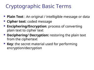 Cryptographic Basic Terms
 Plain Text : An original / intelligible message or data
 Cipher text: coded message
 Enciphering/Encryption: process of converting
plain text to cipher text
 Deciphering/ Decryption: restoring the plain text
from the ciphertext
 Key: the secret material used for performing
encryption/decryption
 