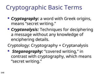 Cryptographic Basic Terms
 Cryptography: a word with Greek origins,
means “secret writing.”
 Cryptanalysis: Techniques for deciphering
a message without any knowledge of
enciphering details.
Cryptology: Cryptography + Cryptanalysis
 Steganography: “covered writing,” in
contrast with cryptography, which means
“secret writing.”
2.62
 