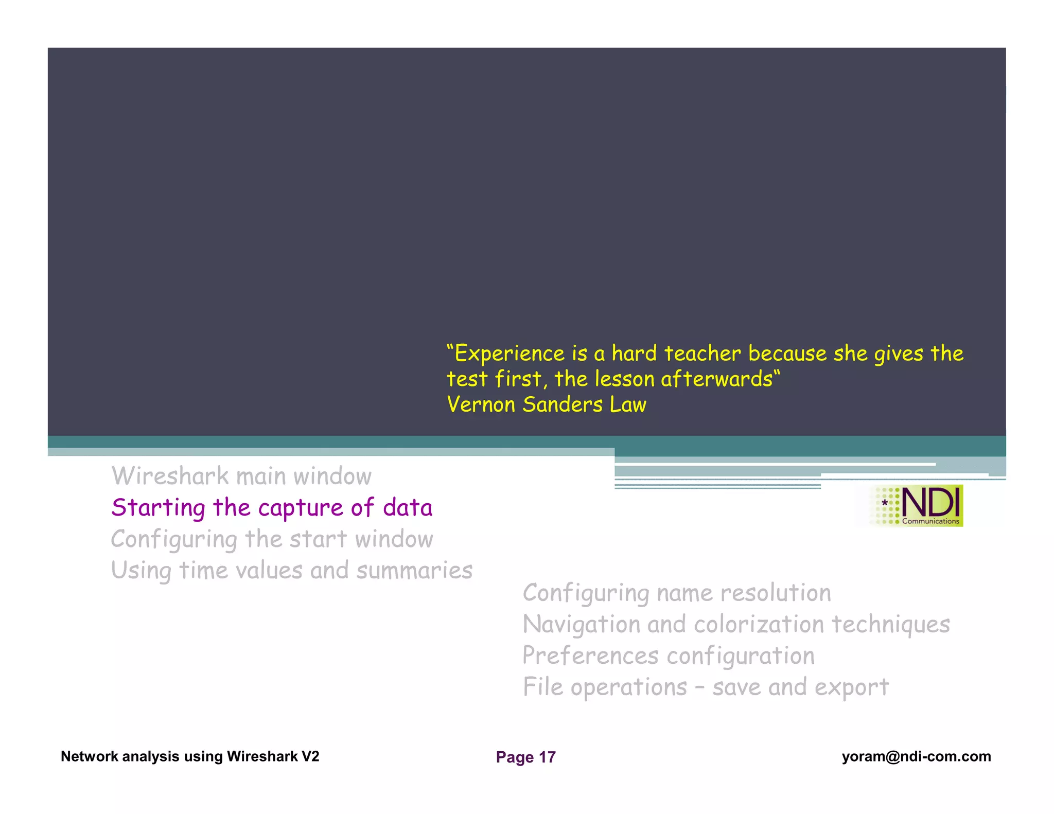 Network Analysis Using Wireshark Version 2Network Analysis using Wireshark V.2 yoram@ndi-com.com
Network analysis using Wireshark V2 yoram@ndi-com.comPage 17
Wireshark main window
Starting the capture of data
Configuring the start window
Using time values and summaries
Chapter Content
Configuring name resolution
Navigation and colorization techniques
Preferences configuration
File operations – save and export
“Experience is a hard teacher because she gives the
test first, the lesson afterwards“
Vernon Sanders Law
 