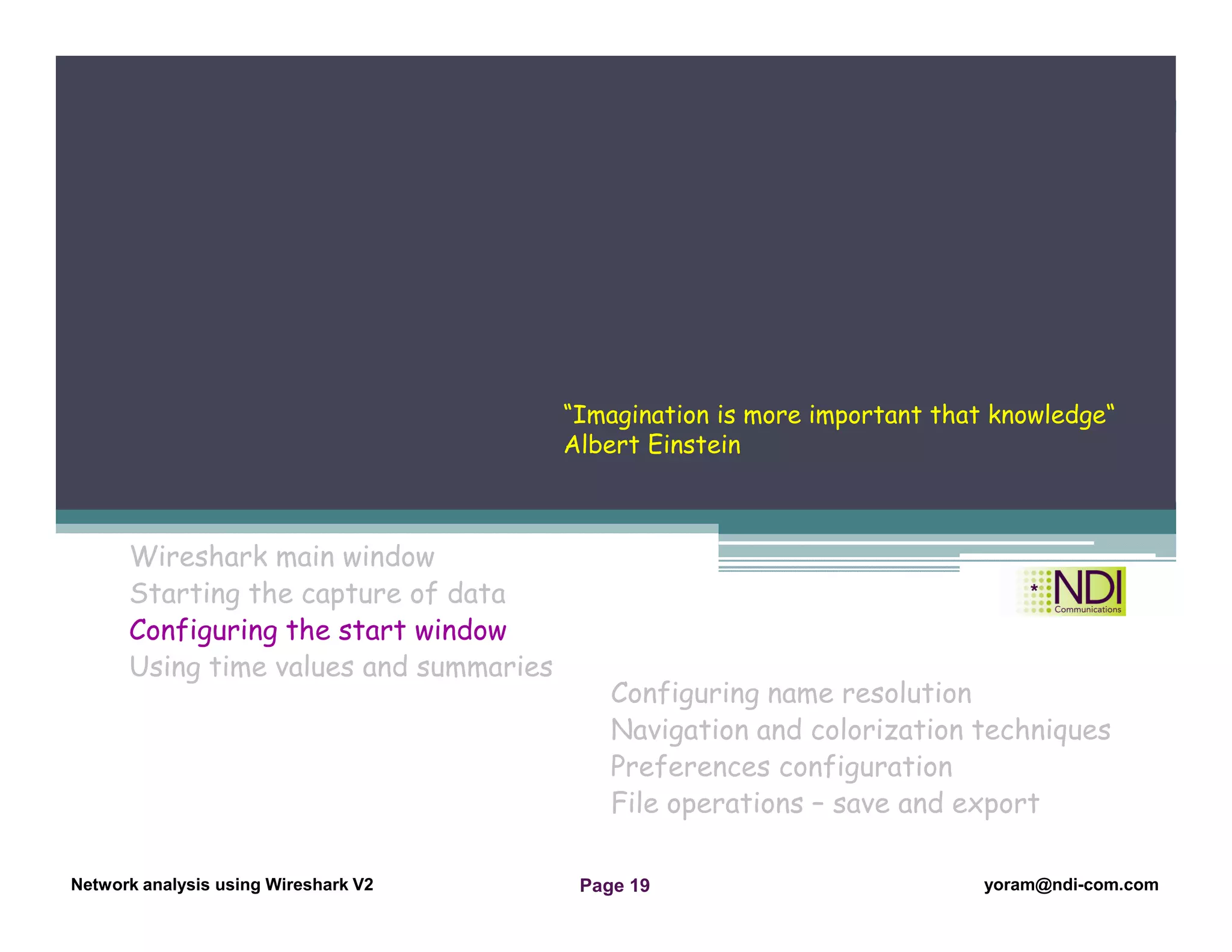 Network Analysis Using Wireshark Version 2Network Analysis using Wireshark V.2 yoram@ndi-com.com
Network analysis using Wireshark V2 yoram@ndi-com.comPage 19
Wireshark main window
Starting the capture of data
Configuring the start window
Using time values and summaries
Chapter Content
Configuring name resolution
Navigation and colorization techniques
Preferences configuration
File operations – save and export
“Imagination is more important that knowledge“
Albert Einstein
 