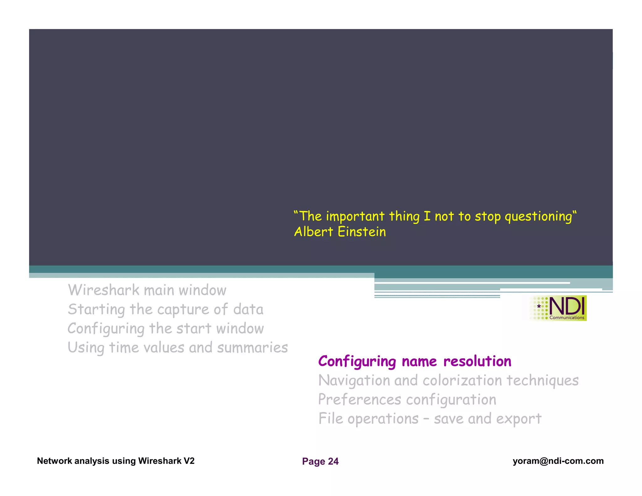 Network Analysis Using Wireshark Version 2Network Analysis using Wireshark V.2 yoram@ndi-com.com
Network analysis using Wireshark V2 yoram@ndi-com.comPage 24
Wireshark main window
Starting the capture of data
Configuring the start window
Using time values and summaries
Chapter Content
Configuring name resolution
Navigation and colorization techniques
Preferences configuration
File operations – save and export
“The important thing I not to stop questioning“
Albert Einstein
 
