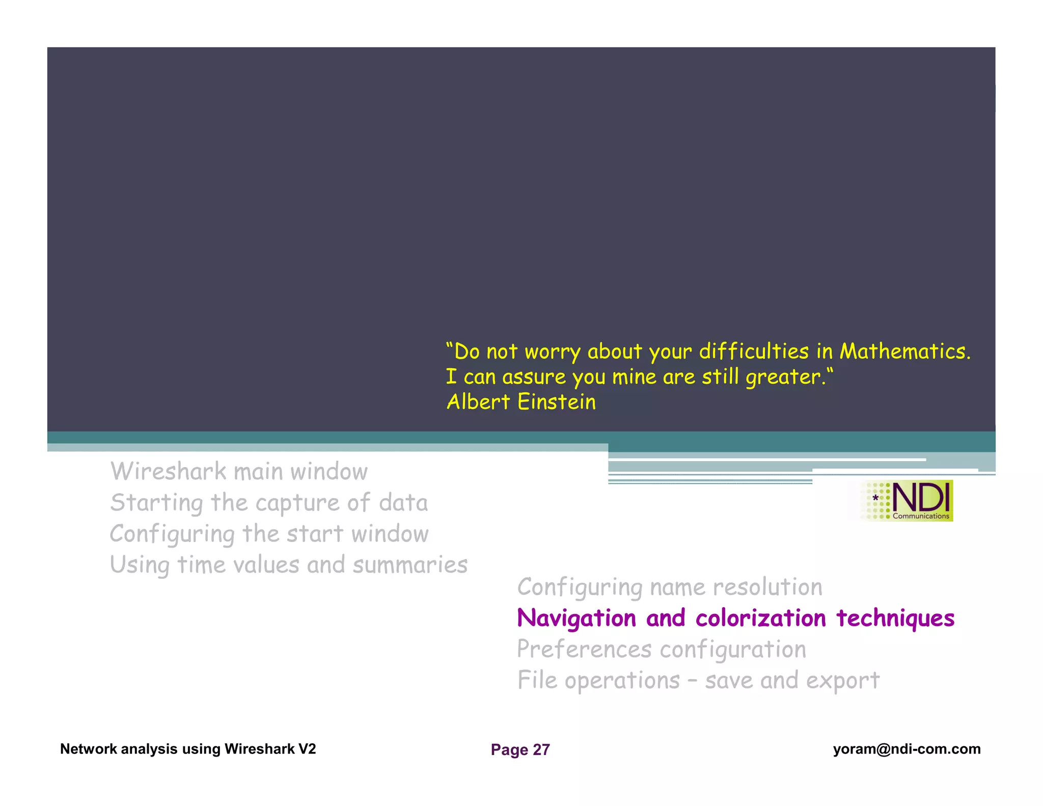Network Analysis Using Wireshark Version 2Network Analysis using Wireshark V.2 yoram@ndi-com.com
Network analysis using Wireshark V2 yoram@ndi-com.comPage 27
Wireshark main window
Starting the capture of data
Configuring the start window
Using time values and summaries
Chapter Content
Configuring name resolution
Navigation and colorization techniques
Preferences configuration
File operations – save and export
“Do not worry about your difficulties in Mathematics.
I can assure you mine are still greater.“
Albert Einstein
 