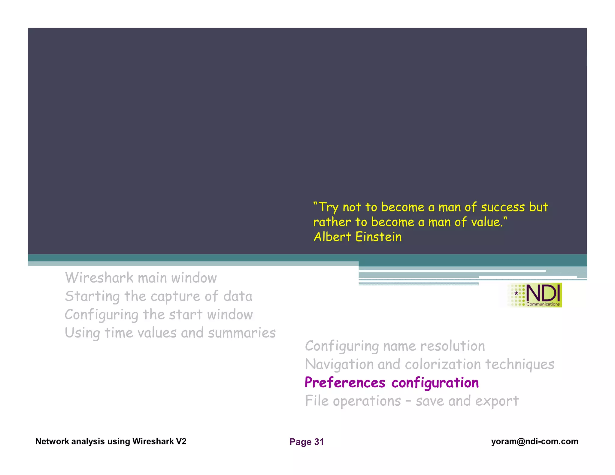 Network Analysis Using Wireshark Version 2Network Analysis using Wireshark V.2 yoram@ndi-com.com
Network analysis using Wireshark V2 yoram@ndi-com.comPage 31
Wireshark main window
Starting the capture of data
Configuring the start window
Using time values and summaries
Chapter Content
Configuring name resolution
Navigation and colorization techniques
Preferences configuration
File operations – save and export
“Try not to become a man of success but
rather to become a man of value.“
Albert Einstein
 
