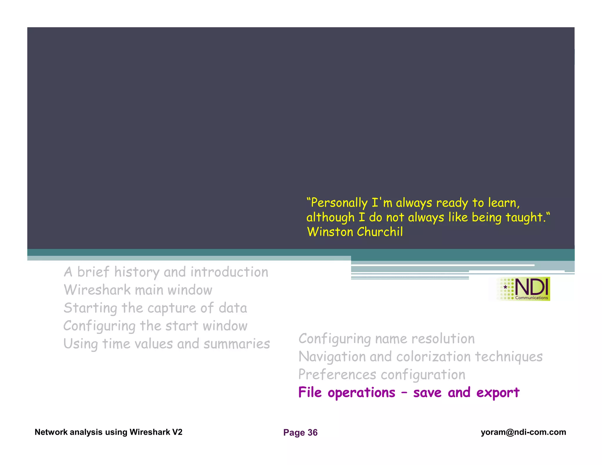 Network Analysis Using Wireshark Version 2Network Analysis using Wireshark V.2 yoram@ndi-com.com
Network analysis using Wireshark V2 yoram@ndi-com.comPage 36
A brief history and introduction
Wireshark main window
Starting the capture of data
Configuring the start window
Using time values and summaries
Chapter Content
Configuring name resolution
Navigation and colorization techniques
Preferences configuration
File operations – save and export
“Personally I'm always ready to learn,
although I do not always like being taught.“
Winston Churchil
 