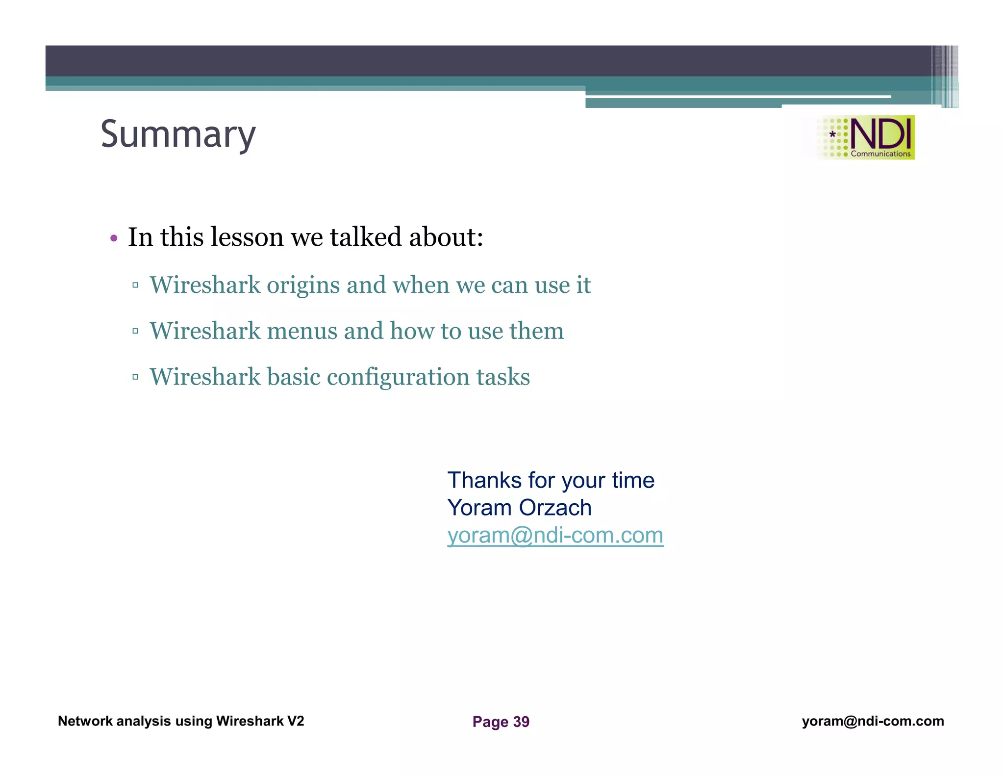 Network Analysis Using Wireshark Version 2Network Analysis using Wireshark V.2 yoram@ndi-com.com
Network analysis using Wireshark V2 yoram@ndi-com.comPage 39
Summary
• In this lesson we talked about:
▫ Wireshark origins and when we can use it
▫ Wireshark menus and how to use them
▫ Wireshark basic configuration tasks
Thanks for your time
Yoram Orzach
yoram@ndi-com.com
 