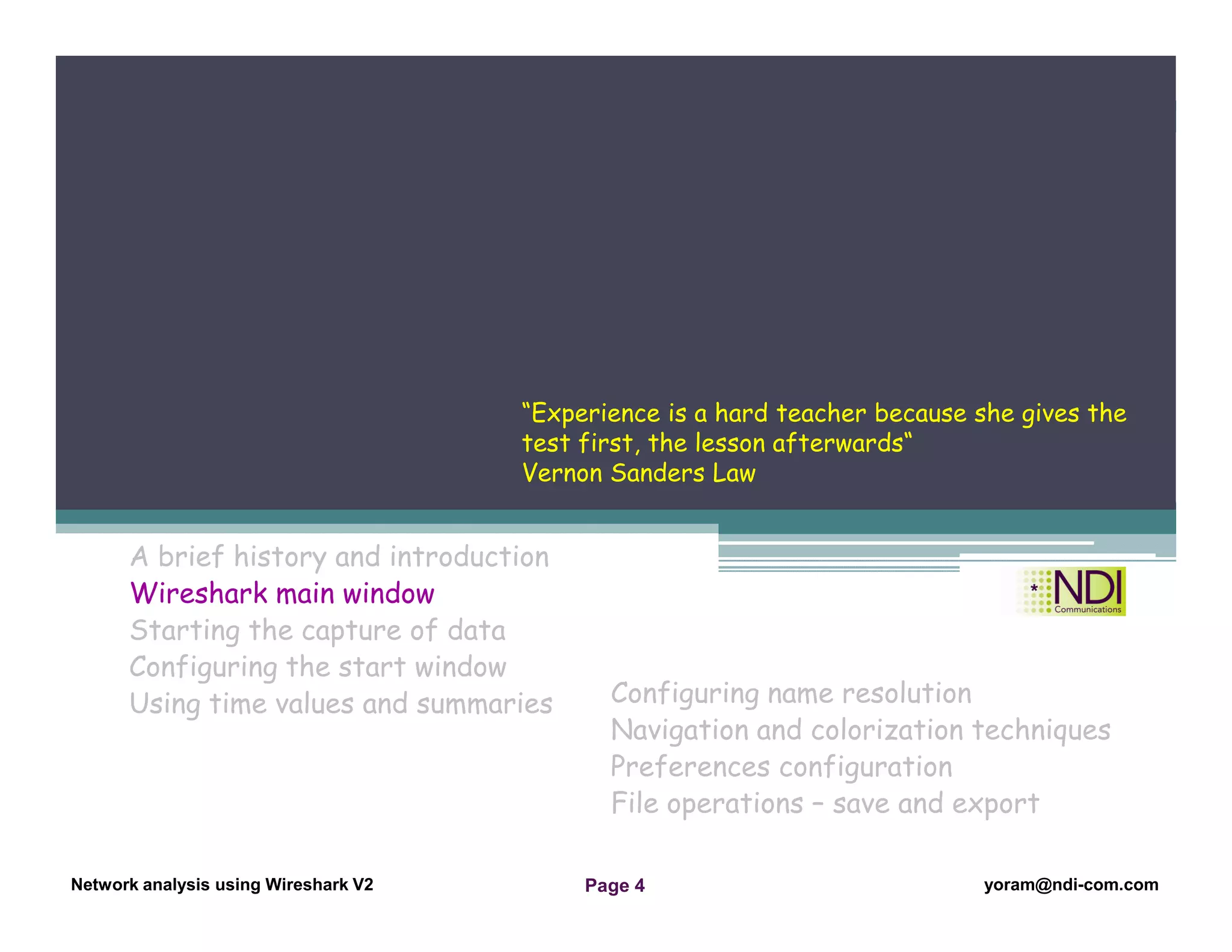 Network Analysis Using Wireshark Version 2Network Analysis using Wireshark V.2 yoram@ndi-com.com
Network analysis using Wireshark V2 yoram@ndi-com.comPage 4
A brief history and introduction
Wireshark main window
Starting the capture of data
Configuring the start window
Using time values and summaries
Chapter Content
Configuring name resolution
Navigation and colorization techniques
Preferences configuration
File operations – save and export
“Experience is a hard teacher because she gives the
test first, the lesson afterwards“
Vernon Sanders Law
 
