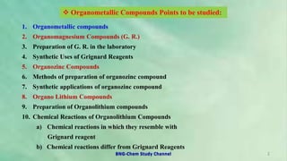 2
1. Organometallic compounds
2. Organomagnesium Compounds (G. R.)
3. Preparation of G. R. in the laboratory
4. Synthetic Uses of Grignard Reagents
5. Organozinc Compounds
6. Methods of preparation of organozinc compound
7. Synthetic applications of organozinc compound
8. Organo Lithium Compounds
9. Preparation of Organolithium compounds
10. Chemical Reactions of Organolithium Compounds
a) Chemical reactions in which they resemble with
Grignard reagent
b) Chemical reactions differ from Grignard Reagents
 Organometallic Compounds Points to be studied:
BNG-Chem Study Channel
 