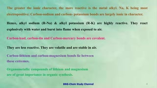 The greater the ionic character, the more reactive is the metal alkyl. Na, K being most
electropositive; Carbon-sodium and carbon- potassium bonds are largely ionic in character.
Hence, alkyl sodium (R-Na) & alkyl potassium (R-K) are highly reactive. They react
explosively with water and burst into flame when exposed to air.
Carbon-lead, carbon-tin and Carbon-mercury bonds are covalent.
They are less reactive. They are volatile and are stable in air.
Carbon-lithium and carbon-magnesium bonds lie between
these extremes.
Organometallic compounds of lithium and magnesium
are of great importance in organic synthesis.
4
BNG-Chem Study Channel
 
