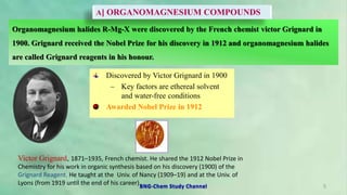 Organomagnesium halides R-Mg-X were discovered by the French chemist victor Grignard in
1900. Grignard received the Nobel Prize for his discovery in 1912 and organomagnesium halides
are called Grignard reagents in his honour.
Discovered by Victor Grignard in 1900
– Key factors are ethereal solvent
and water-free conditions
Awarded Nobel Prize in 1912
Victor Grignard, 1871–1935, French chemist. He shared the 1912 Nobel Prize in
Chemistry for his work in organic synthesis based on his discovery (1900) of the
Grignard Reagent. He taught at the Univ. of Nancy (1909–19) and at the Univ. of
Lyons (from 1919 until the end of his career). 5
A] ORGANOMAGNESIUM COMPOUNDS
BNG-Chem Study Channel
 