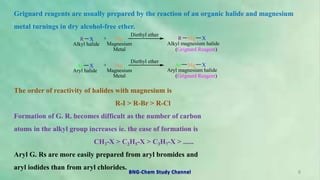 Grignard reagents are usually prepared by the reaction of an organic halide and magnesium
metal turnings in dry alcohol-free ether.
The order of reactivity of halides with magnesium is
R-I > R-Br > R-Cl
Formation of G. R. becomes difficult as the number of carbon
atoms in the alkyl group increases ie. the ease of formation is
CH3-X > C2H5-X > C3H7-X > ......
Aryl G. Rs are more easily prepared from aryl bromides and
aryl iodides than from aryl chlorides.
R X + Mg
Diethyl ether
R Mg X
Alkyl halide Magnesium
Metal
Alkyl magnesium halide
(Grignard Reagent)
Ar X + Mg
Diethyl ether
Ar Mg X
Aryl halide Magnesium
Metal
Aryl magnesium halide
(Grignard Reagent)
6
BNG-Chem Study Channel
 