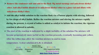  Remove the condenser unit and add to the flask Mg metal turnings and anhydrous diethyl
ether. Add alkyl halide dissolved in anhydrous diethyl ether to a glass vial and dilute with
anhydrous diethyl ether.
 Add the alkyl halide solution to the reaction flask via a Pasteur pipette with stirring, followed
by few drops of alkyl halide. Reflux the reaction mixture and stirring the mixture rapidly
during the process. A crystal of iodine is added as catalyst to initiate the reaction; the vigorous
reaction is allowed to subside.
 The start of the reaction is indicated by a slight turbidity of the solution.The mixture will
become progressively more turbid as the reaction proceeds, eventually becoming pale yellow.
After the reflux time allow the reaction mixture to cool to room
temperature. A clear solution of G.R. is obtained.
R X + Mg
Diethyl ether
R Mg X
Alkyl halide Magnesium
Metal
Alkyl magnesium halide
(Grignard Reagent)
8
BNG-Chem Study Channel
 