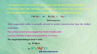 *The actual structures of G.Rs are more complex than the general formula R-Mg-X.
Experiments done with radioactive magnesium have established that, for most G. Rs,
there is equilibrium between an alkyl magnesium halide & a dialkyl magnesium.
2 R-Mg-X ⇌ R2-Mg + Mg-X2
Dialkyl magnesium
Alkyl magnesium halide is normally present in greater concentration than the dialkyl
magnesium.
The carbon of alkyl group-magnesium bond is highly polar
covalent bond due to more electronegativity of carbon.
The magnesium-halogen bond is ionic.
e.g. R-Mg-X
i.e. Rδ-: Mgδ+:X-
9
BNG-Chem Study Channel
 
