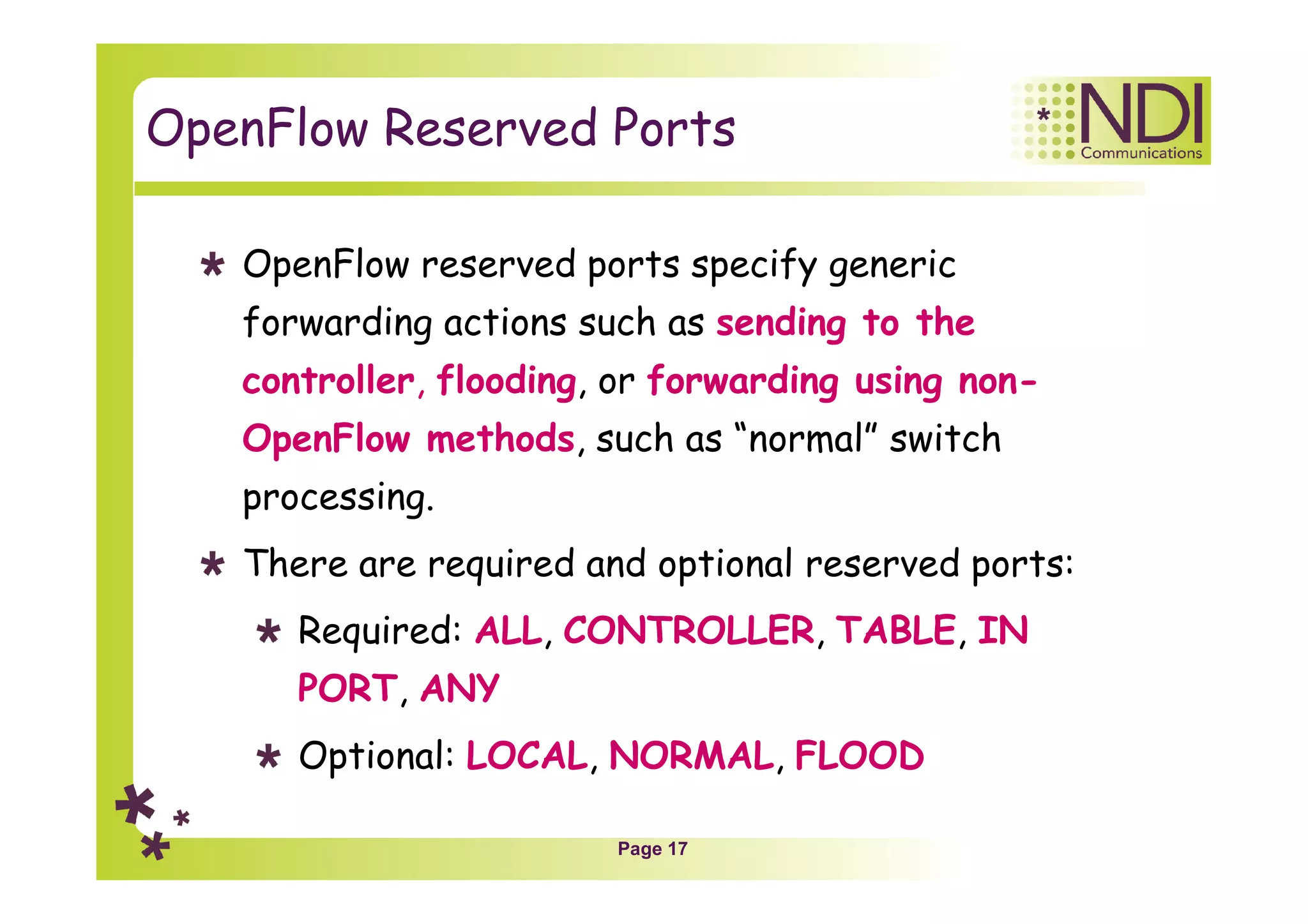 Page 17
OpenFlow Reserved Ports
OpenFlow reserved ports specify generic
forwarding actions such as sending to the
controller, flooding, or forwarding using non-
OpenFlow methods, such as “normal” switch
processing.
There are required and optional reserved ports:
Required: ALL, CONTROLLER, TABLE, IN
PORT, ANY
Optional: LOCAL, NORMAL, FLOOD
 