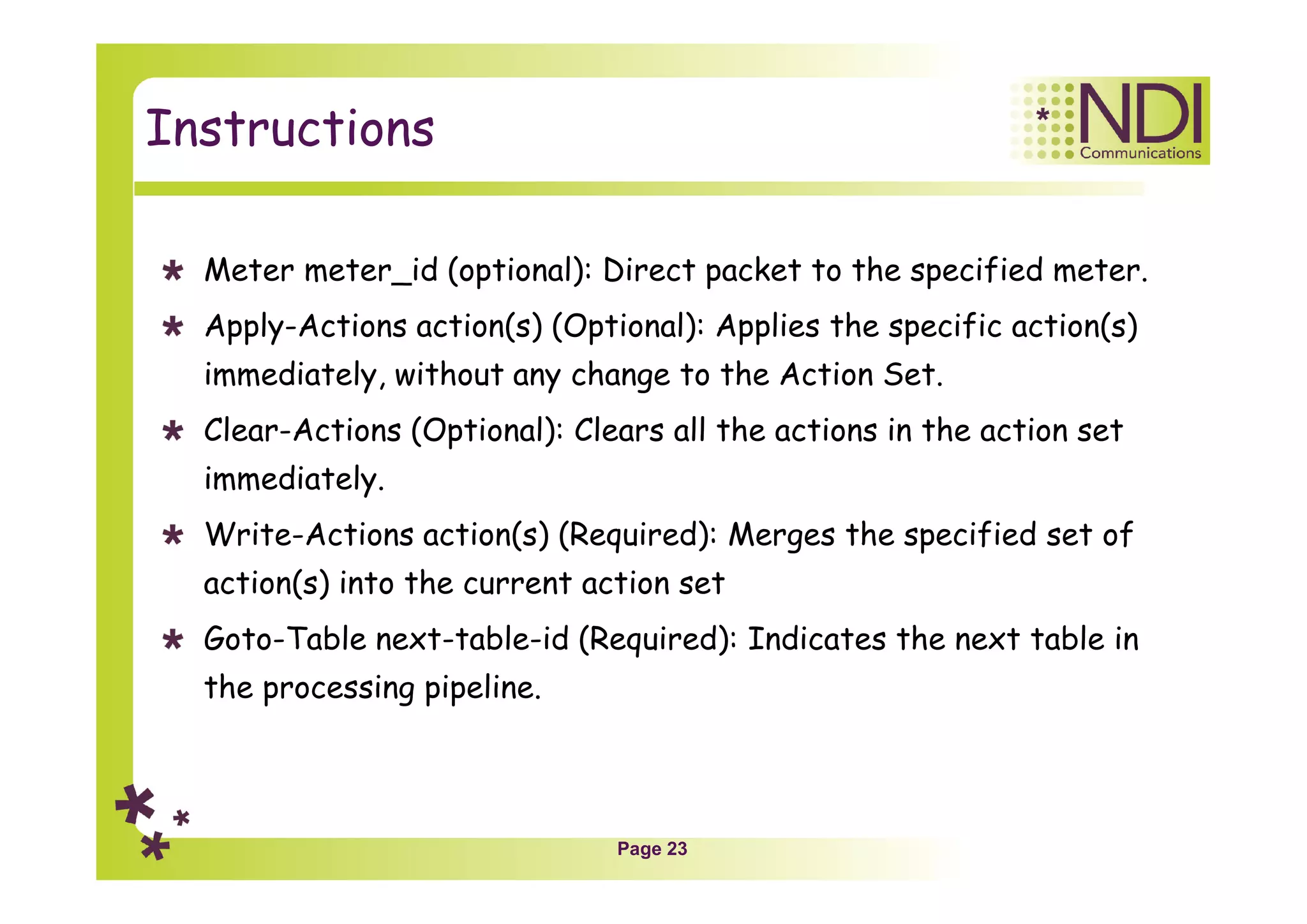 Page 23
Instructions
Meter meter_id (optional): Direct packet to the specified meter.
Apply-Actions action(s) (Optional): Applies the specific action(s)
immediately, without any change to the Action Set.
Clear-Actions (Optional): Clears all the actions in the action set
immediately.
Write-Actions action(s) (Required): Merges the specified set of
action(s) into the current action set
Goto-Table next-table-id (Required): Indicates the next table in
the processing pipeline.
 