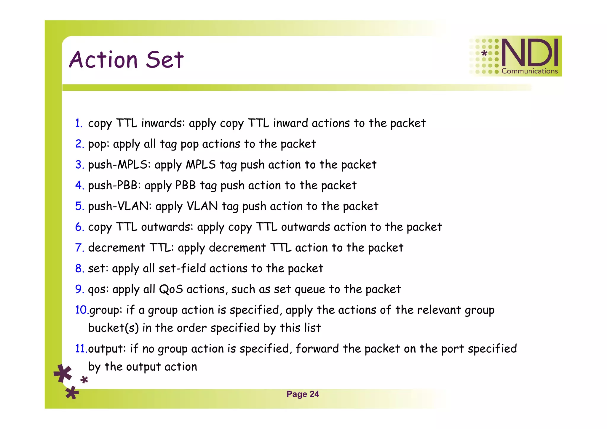 Page 24
Action Set
1. copy TTL inwards: apply copy TTL inward actions to the packet
2. pop: apply all tag pop actions to the packet
3. push-MPLS: apply MPLS tag push action to the packet
4. push-PBB: apply PBB tag push action to the packet
5. push-VLAN: apply VLAN tag push action to the packet
6. copy TTL outwards: apply copy TTL outwards action to the packet
7. decrement TTL: apply decrement TTL action to the packet
8. set: apply all set-field actions to the packet
9. qos: apply all QoS actions, such as set queue to the packet
10.group: if a group action is specified, apply the actions of the relevant group
bucket(s) in the order specified by this list
11.output: if no group action is specified, forward the packet on the port specified
by the output action
 