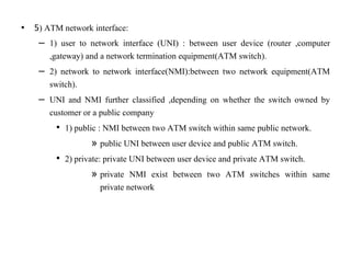 • 5) ATM network interface:
– 1) user to network interface (UNI) : between user device (router ,computer
,gateway) and a network termination equipment(ATM switch).
– 2) network to network interface(NMI):between two network equipment(ATM
switch).
– UNI and NMI further classified ,depending on whether the switch owned by
customer or a public company
• 1) public : NMI between two ATM switch within same public network.
» public UNI between user device and public ATM switch.
• 2) private: private UNI between user device and private ATM switch.
» private NMI exist between two ATM switches within same
private network
 