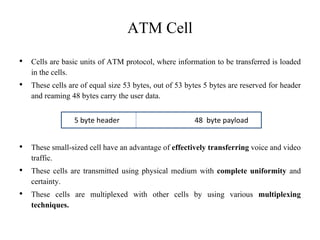 ATM Cell
• Cells are basic units of ATM protocol, where information to be transferred is loaded
in the cells.
• These cells are of equal size 53 bytes, out of 53 bytes 5 bytes are reserved for header
and reaming 48 bytes carry the user data.
• These small-sized cell have an advantage of effectively transferring voice and video
traffic.
• These cells are transmitted using physical medium with complete uniformity and
certainty.
• These cells are multiplexed with other cells by using various multiplexing
techniques.
5 byte header 48 byte payload
 