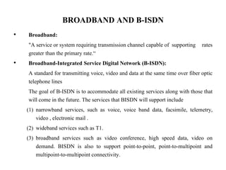 BROADBAND AND B-ISDN
• Broadband:
"A service or system requiring transmission channel capable of supporting rates
greater than the primary rate.“
• Broadband-Integrated Service Digital Network (B-ISDN):
A standard for transmitting voice, video and data at the same time over fiber optic
telephone lines
The goal of B-ISDN is to accommodate all existing services along with those that
will come in the future. The services that BISDN will support include
(1) narrowband services, such as voice, voice band data, facsimile, telemetry,
video , electronic mail .
(2) wideband services such as T1.
(3) broadband services such as video conference, high speed data, video on
demand. BISDN is also to support point-to-point, point-to-multipoint and
multipoint-to-multipoint connectivity.
 