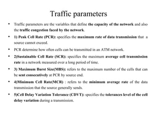 Traffic parameters
• Traffic parameters are the variables that define the capacity of the network and also
the traffic congestion faced by the network.
• 1) Peak Cell Rate (PCR): specifies the maximum rate of data transmission that a
source cannot exceed.
• PCR determine how often cells can be transmitted in an ATM network.
• 2)Sustainable Cell Rate (SCR): specifies the maximum average cell transmission
rate in a network measured over a long period of time.
• 3) Maximum Burst Size(MBS): refers to the maximum number of the cells that can
be sent consecutively at PCR by source end.
• 4)Minimum Cell Rate(MCR) : refers to the minimum average rate of the data
transmission that the source generally sends.
• 5)Cell Delay Variation Tolerance (CDVT): specifies the tolerances level of the cell
delay variation during a transmission.
 