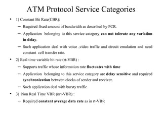 ATM Protocol Service Categories
• 1) Constant Bit Rate(CBR):
– Required fixed amount of bandwidth as described by PCR.
– Application belonging to this service category can not tolerate any variation
in delay.
– Such application deal with voice ,video traffic and circuit emulation and need
constant cell transfer rate.
• 2) Real time variable bit rate (rt-VBR) :
– Supports traffic whose information rate fluctuates with time
– Application belonging to this service category are delay sensitive and required
synchronization between clocks of sender and receiver.
– Such application deal with bursty traffic
• 3) Non Real Time VBR (nrt-VBR) :
– Required constant average data rate as in rt-VBR
 