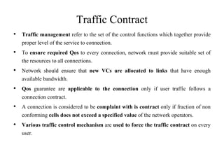 Traffic Contract
• Traffic management refer to the set of the control functions which together provide
proper level of the service to connection.
• To ensure required Qos to every connection, network must provide suitable set of
the resources to all connections.
• Network should ensure that new VCs are allocated to links that have enough
available bandwidth.
• Qos guarantee are applicable to the connection only if user traffic follows a
connection contract.
• A connection is considered to be complaint with is contract only if fraction of non
conforming cells does not exceed a specified value of the network operators.
• Various traffic control mechanism are used to force the traffic contract on every
user.
 