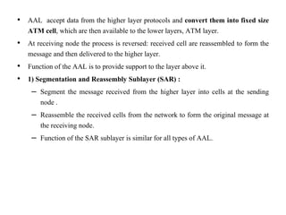• AAL accept data from the higher layer protocols and convert them into fixed size
ATM cell, which are then available to the lower layers, ATM layer.
• At receiving node the process is reversed: received cell are reassembled to form the
message and then delivered to the higher layer.
• Function of the AAL is to provide support to the layer above it.
• 1) Segmentation and Reassembly Sublayer (SAR) :
– Segment the message received from the higher layer into cells at the sending
node .
– Reassemble the received cells from the network to form the original message at
the receiving node.
– Function of the SAR sublayer is similar for all types of AAL.
 