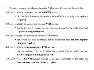 • The AAL protocol model depends on the AAL service Classes and their attribute
1) Class A: refer to the connection oriented CBR service.
• Service for this class is intended for the traffic for which rigorous timing is
required.
2) Class B: refer to the connection oriented VBR service.
• Similar to class A, Service for this class is intended for the traffic for which
rigorous timing is required.
3) Class C: refer to the connection oriented VBR service.
• Service for this class is intended for the traffic that does not have rigorous
timing is required
4) Class D: refer to the connectionless UBR service.
• Similar to class C, Service for this class is intended for the traffic that does
not have rigorous timing is required
5) Class X: refer to the ABR service, Service for this class is intended for the traffic that
does not have rigorous timing is required
 