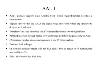 AAL 1
• AAL 1 protocol supports Class A traffic CBR , which required transfer of cells at a
constant rate.
• Typical services that use AAL1 are digital voice and video, which are sensitive to
delay as well as losses.
• Transfer of this type of service via ATM resembles normal leased digital links.
• Payload received through higher layer undergoes the following processing in AAL.
• CS received the data stream and segments it into 47 bytes payload.
• Pass it to SAR sublayer.
• CS does not add any header to it, but SAR adds 1 byte of header to 47 byte payload
received from CS.
• This 1 byte header has 4-bit field
 