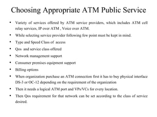 Choosing Appropriate ATM Public Service
• Variety of services offered by ATM service providers, which includes ATM cell
relay services, IP over ATM , Voice over ATM.
• While selecting service provider following few point must be kept in mind.
• Type and Speed Class of access
• Qos and service class offered
• Network management support
• Consumer premises equipment support
• Billing options
• When organization purchase an ATM connection first it has to buy physical interface
DS-3 or OC-12 depending on the requirement of the organization
• Then it needs a logical ATM port and VPs/VCs for every location.
• Then Qos requirement for that network can be set according to the class of service
desired.
 