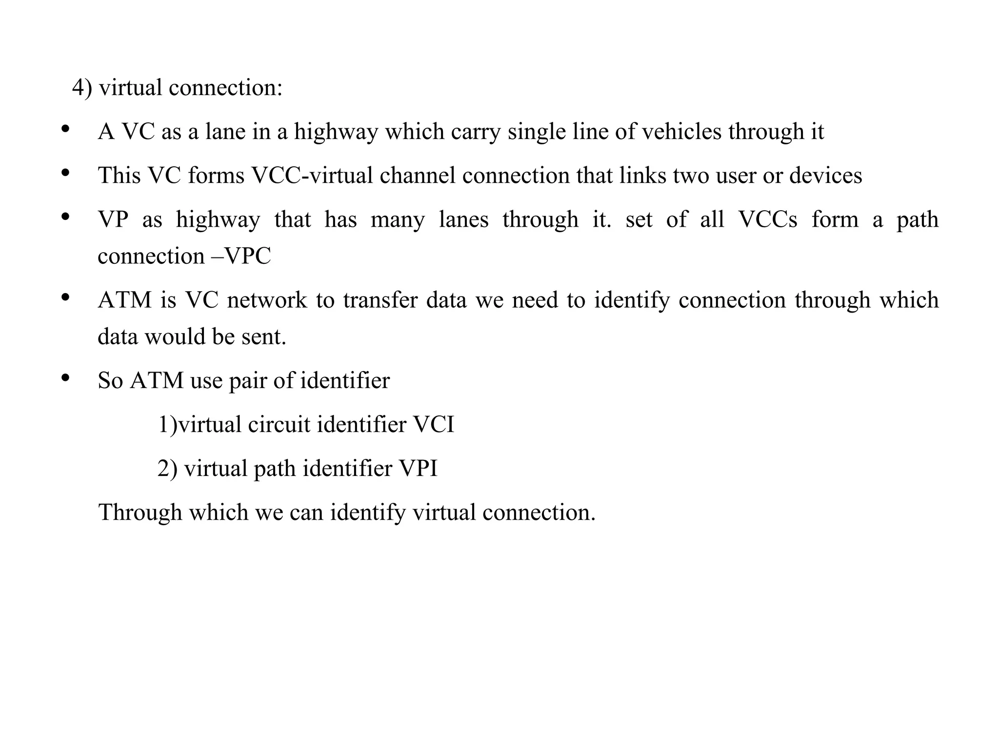4) virtual connection:
• A VC as a lane in a highway which carry single line of vehicles through it
• This VC forms VCC-virtual channel connection that links two user or devices
• VP as highway that has many lanes through it. set of all VCCs form a path
connection –VPC
• ATM is VC network to transfer data we need to identify connection through which
data would be sent.
• So ATM use pair of identifier
1)virtual circuit identifier VCI
2) virtual path identifier VPI
Through which we can identify virtual connection.
 