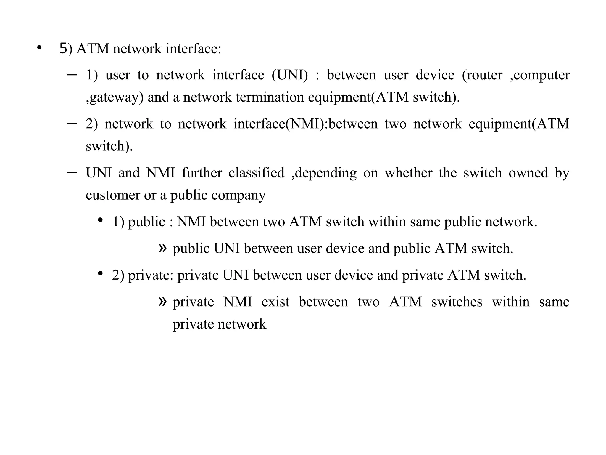 • 5) ATM network interface:
– 1) user to network interface (UNI) : between user device (router ,computer
,gateway) and a network termination equipment(ATM switch).
– 2) network to network interface(NMI):between two network equipment(ATM
switch).
– UNI and NMI further classified ,depending on whether the switch owned by
customer or a public company
• 1) public : NMI between two ATM switch within same public network.
» public UNI between user device and public ATM switch.
• 2) private: private UNI between user device and private ATM switch.
» private NMI exist between two ATM switches within same
private network
 