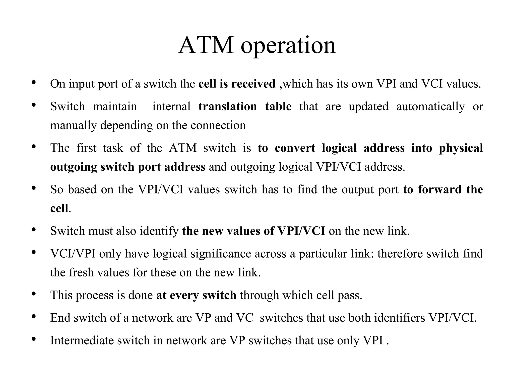 ATM operation
• On input port of a switch the cell is received ,which has its own VPI and VCI values.
• Switch maintain internal translation table that are updated automatically or
manually depending on the connection
• The first task of the ATM switch is to convert logical address into physical
outgoing switch port address and outgoing logical VPI/VCI address.
• So based on the VPI/VCI values switch has to find the output port to forward the
cell.
• Switch must also identify the new values of VPI/VCI on the new link.
• VCI/VPI only have logical significance across a particular link: therefore switch find
the fresh values for these on the new link.
• This process is done at every switch through which cell pass.
• End switch of a network are VP and VC switches that use both identifiers VPI/VCI.
• Intermediate switch in network are VP switches that use only VPI .
 