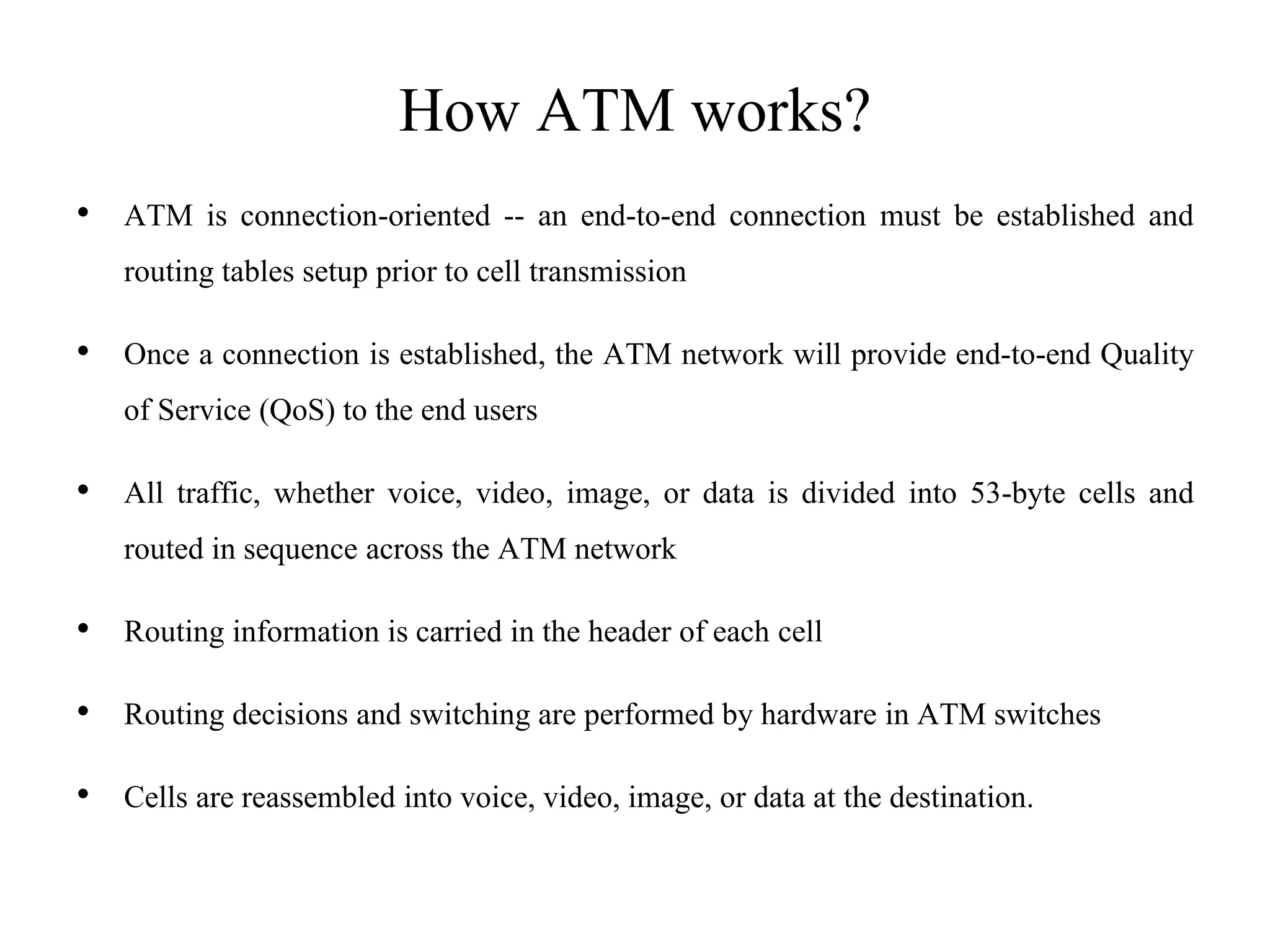 How ATM works?
• ATM is connection-oriented -- an end-to-end connection must be established and
routing tables setup prior to cell transmission
• Once a connection is established, the ATM network will provide end-to-end Quality
of Service (QoS) to the end users
• All traffic, whether voice, video, image, or data is divided into 53-byte cells and
routed in sequence across the ATM network
• Routing information is carried in the header of each cell
• Routing decisions and switching are performed by hardware in ATM switches
• Cells are reassembled into voice, video, image, or data at the destination.
 