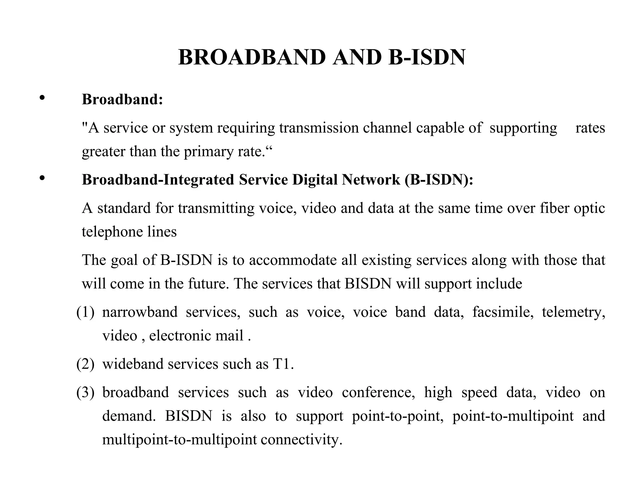 BROADBAND AND B-ISDN
• Broadband:
"A service or system requiring transmission channel capable of supporting rates
greater than the primary rate.“
• Broadband-Integrated Service Digital Network (B-ISDN):
A standard for transmitting voice, video and data at the same time over fiber optic
telephone lines
The goal of B-ISDN is to accommodate all existing services along with those that
will come in the future. The services that BISDN will support include
(1) narrowband services, such as voice, voice band data, facsimile, telemetry,
video , electronic mail .
(2) wideband services such as T1.
(3) broadband services such as video conference, high speed data, video on
demand. BISDN is also to support point-to-point, point-to-multipoint and
multipoint-to-multipoint connectivity.
 
