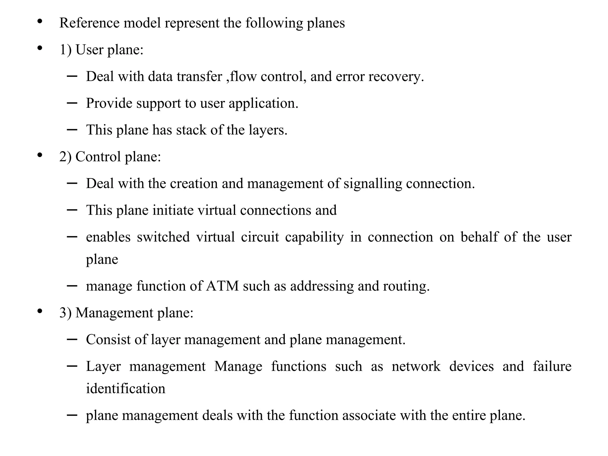 • Reference model represent the following planes
• 1) User plane:
– Deal with data transfer ,flow control, and error recovery.
– Provide support to user application.
– This plane has stack of the layers.
• 2) Control plane:
– Deal with the creation and management of signalling connection.
– This plane initiate virtual connections and
– enables switched virtual circuit capability in connection on behalf of the user
plane
– manage function of ATM such as addressing and routing.
• 3) Management plane:
– Consist of layer management and plane management.
– Layer management Manage functions such as network devices and failure
identification
– plane management deals with the function associate with the entire plane.
 