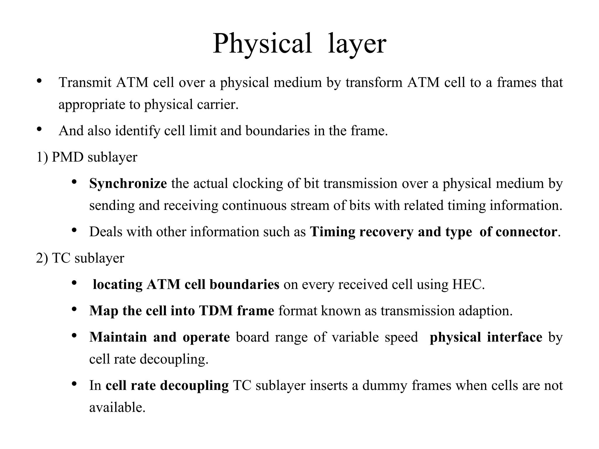 Physical layer
• Transmit ATM cell over a physical medium by transform ATM cell to a frames that
appropriate to physical carrier.
• And also identify cell limit and boundaries in the frame.
1) PMD sublayer
• Synchronize the actual clocking of bit transmission over a physical medium by
sending and receiving continuous stream of bits with related timing information.
• Deals with other information such as Timing recovery and type of connector.
2) TC sublayer
• locating ATM cell boundaries on every received cell using HEC.
• Map the cell into TDM frame format known as transmission adaption.
• Maintain and operate board range of variable speed physical interface by
cell rate decoupling.
• In cell rate decoupling TC sublayer inserts a dummy frames when cells are not
available.
 