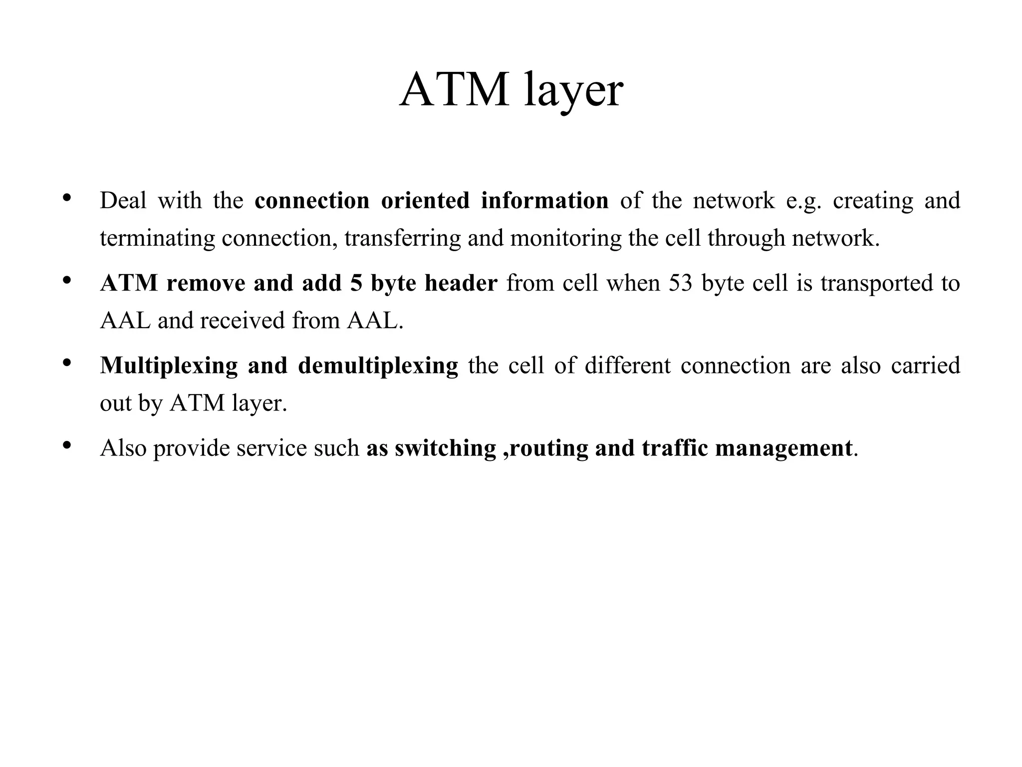 ATM layer
• Deal with the connection oriented information of the network e.g. creating and
terminating connection, transferring and monitoring the cell through network.
• ATM remove and add 5 byte header from cell when 53 byte cell is transported to
AAL and received from AAL.
• Multiplexing and demultiplexing the cell of different connection are also carried
out by ATM layer.
• Also provide service such as switching ,routing and traffic management.
 