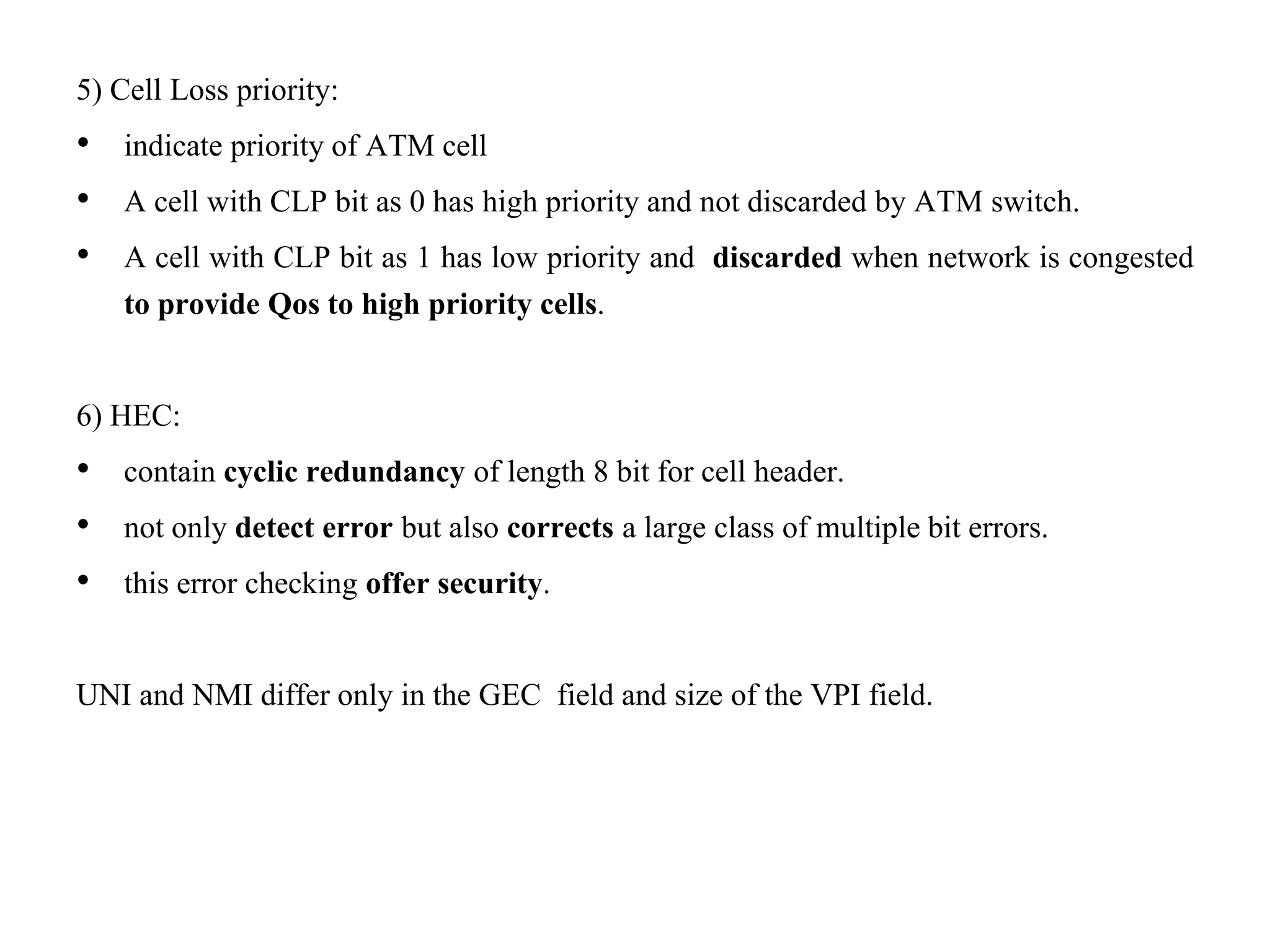 5) Cell Loss priority:
• indicate priority of ATM cell
• A cell with CLP bit as 0 has high priority and not discarded by ATM switch.
• A cell with CLP bit as 1 has low priority and discarded when network is congested
to provide Qos to high priority cells.
6) HEC:
• contain cyclic redundancy of length 8 bit for cell header.
• not only detect error but also corrects a large class of multiple bit errors.
• this error checking offer security.
UNI and NMI differ only in the GEC field and size of the VPI field.
 