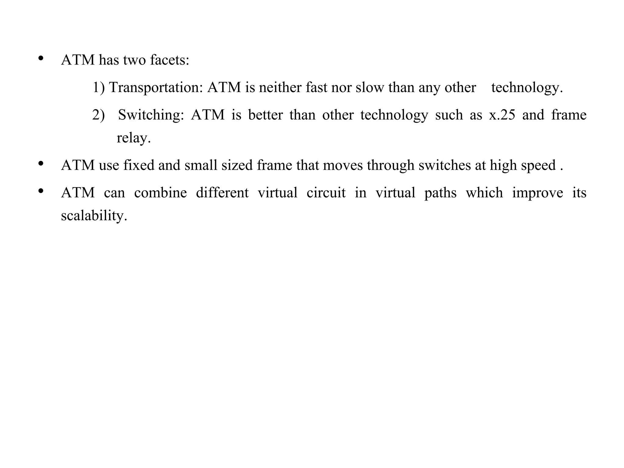 • ATM has two facets:
1) Transportation: ATM is neither fast nor slow than any other technology.
2) Switching: ATM is better than other technology such as x.25 and frame
relay.
• ATM use fixed and small sized frame that moves through switches at high speed .
• ATM can combine different virtual circuit in virtual paths which improve its
scalability.
 