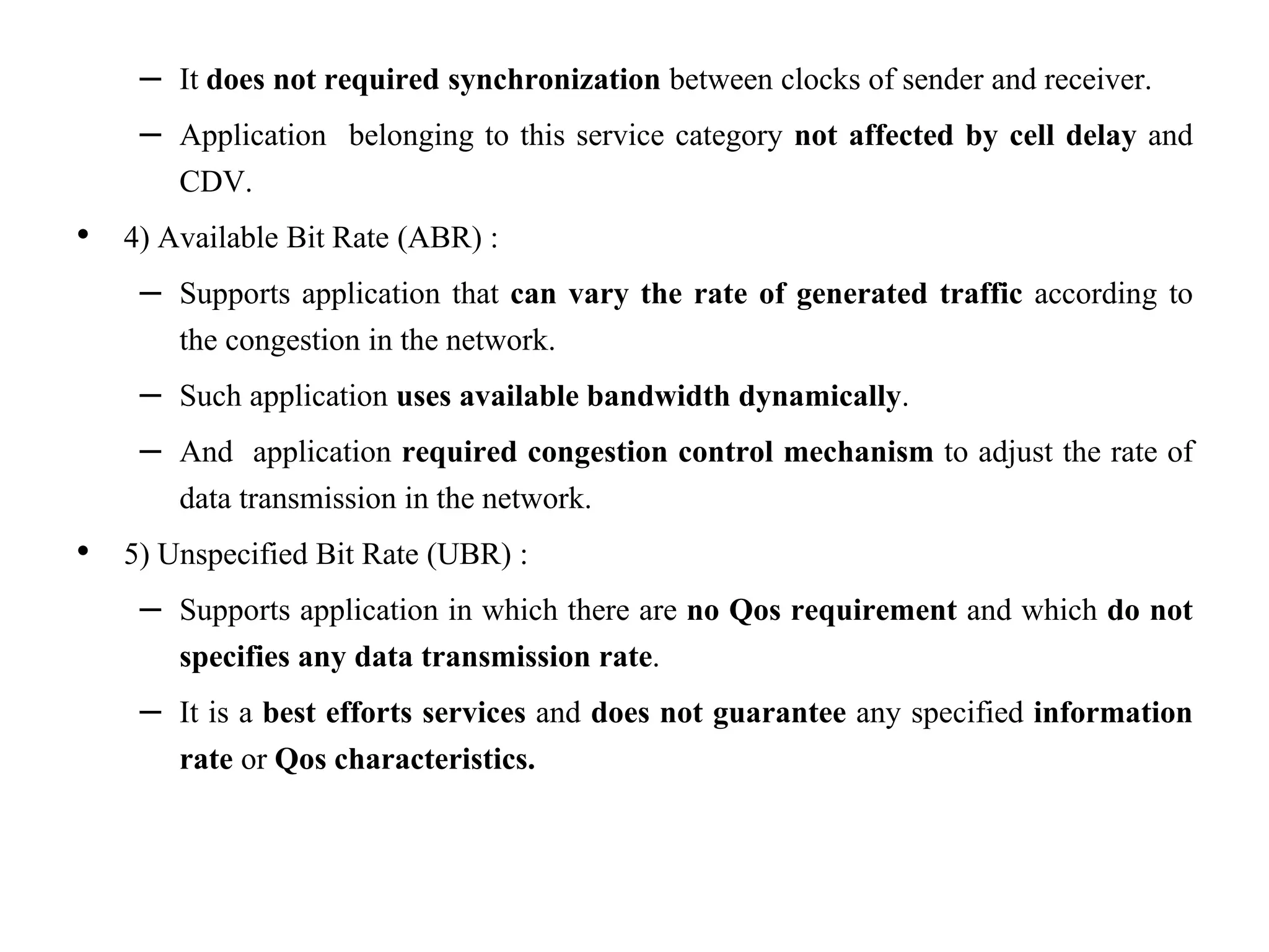 – It does not required synchronization between clocks of sender and receiver.
– Application belonging to this service category not affected by cell delay and
CDV.
• 4) Available Bit Rate (ABR) :
– Supports application that can vary the rate of generated traffic according to
the congestion in the network.
– Such application uses available bandwidth dynamically.
– And application required congestion control mechanism to adjust the rate of
data transmission in the network.
• 5) Unspecified Bit Rate (UBR) :
– Supports application in which there are no Qos requirement and which do not
specifies any data transmission rate.
– It is a best efforts services and does not guarantee any specified information
rate or Qos characteristics.
 