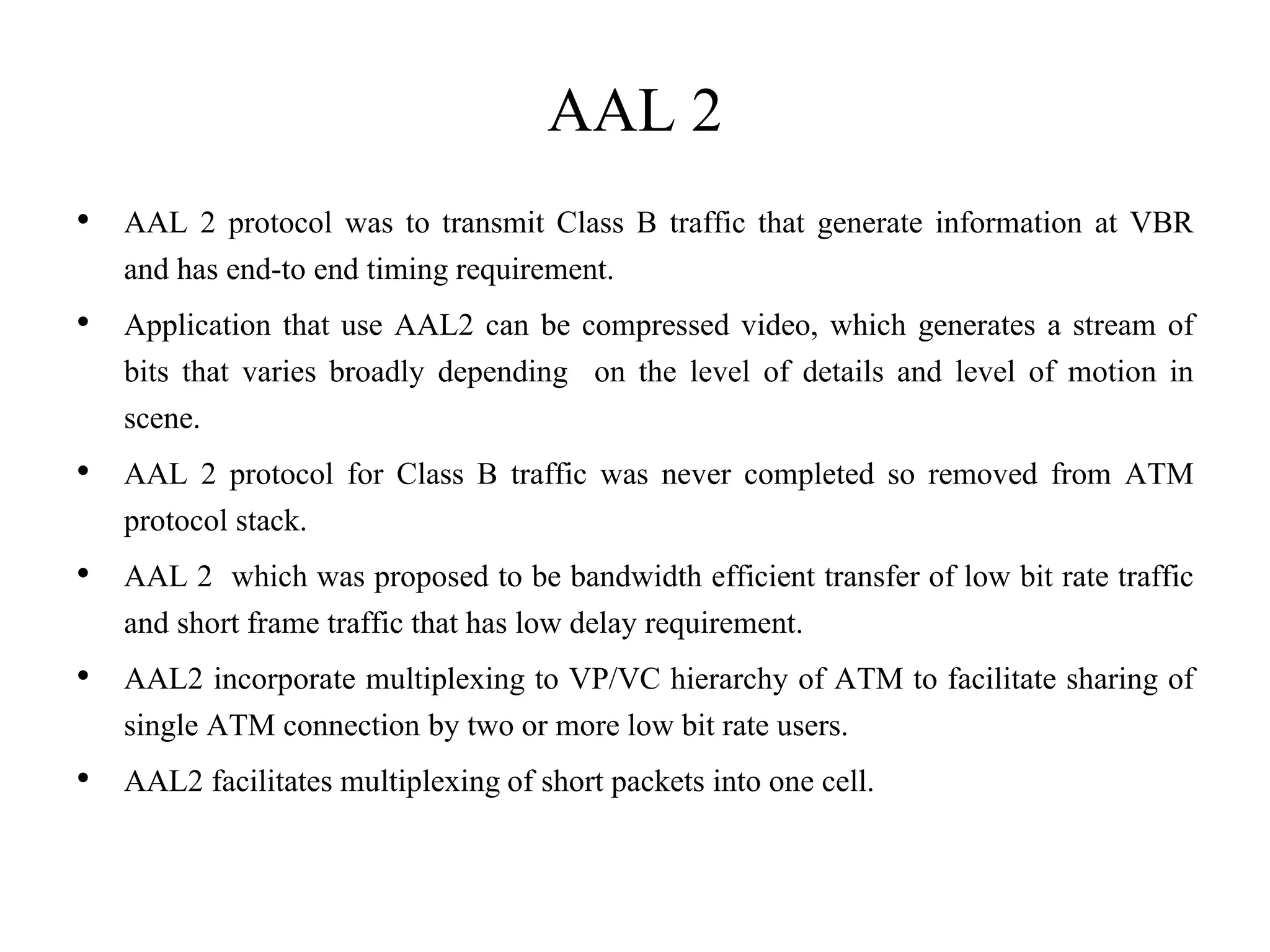 AAL 2
• AAL 2 protocol was to transmit Class B traffic that generate information at VBR
and has end-to end timing requirement.
• Application that use AAL2 can be compressed video, which generates a stream of
bits that varies broadly depending on the level of details and level of motion in
scene.
• AAL 2 protocol for Class B traffic was never completed so removed from ATM
protocol stack.
• AAL 2 which was proposed to be bandwidth efficient transfer of low bit rate traffic
and short frame traffic that has low delay requirement.
• AAL2 incorporate multiplexing to VP/VC hierarchy of ATM to facilitate sharing of
single ATM connection by two or more low bit rate users.
• AAL2 facilitates multiplexing of short packets into one cell.
 