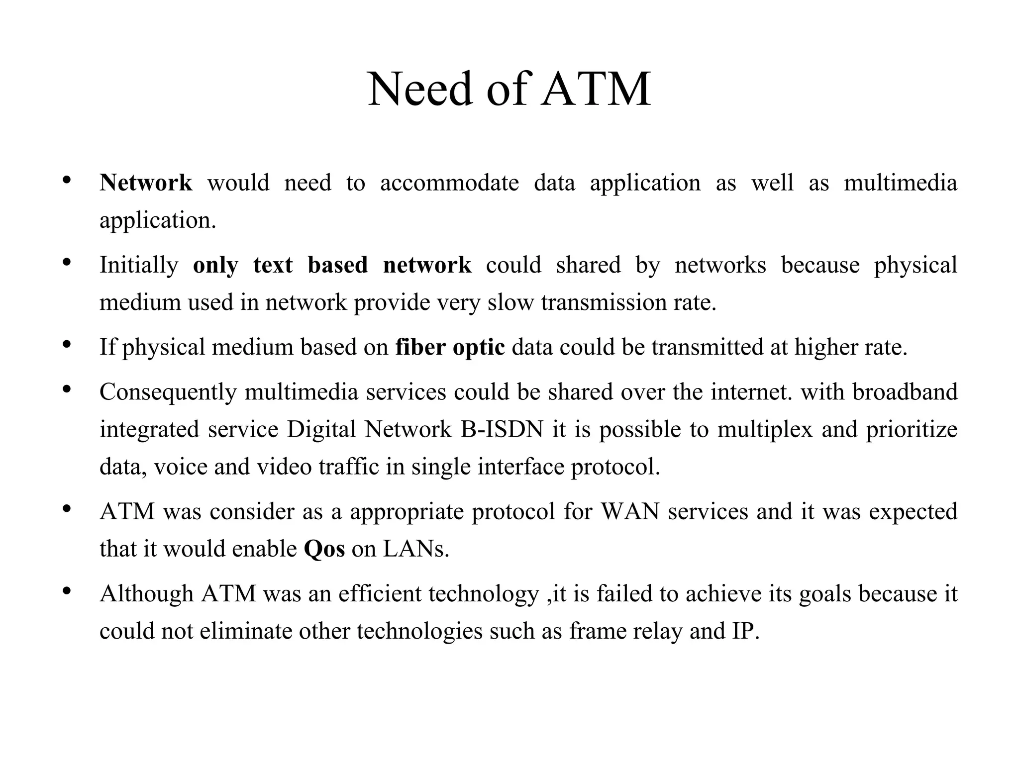 Need of ATM
• Network would need to accommodate data application as well as multimedia
application.
• Initially only text based network could shared by networks because physical
medium used in network provide very slow transmission rate.
• If physical medium based on fiber optic data could be transmitted at higher rate.
• Consequently multimedia services could be shared over the internet. with broadband
integrated service Digital Network B-ISDN it is possible to multiplex and prioritize
data, voice and video traffic in single interface protocol.
• ATM was consider as a appropriate protocol for WAN services and it was expected
that it would enable Qos on LANs.
• Although ATM was an efficient technology ,it is failed to achieve its goals because it
could not eliminate other technologies such as frame relay and IP.
 