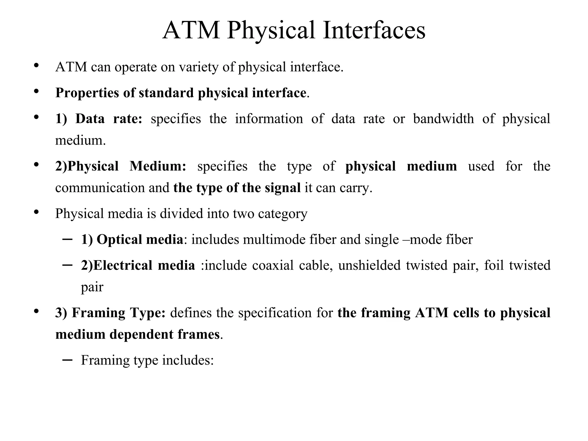 ATM Physical Interfaces
• ATM can operate on variety of physical interface.
• Properties of standard physical interface.
• 1) Data rate: specifies the information of data rate or bandwidth of physical
medium.
• 2)Physical Medium: specifies the type of physical medium used for the
communication and the type of the signal it can carry.
• Physical media is divided into two category
– 1) Optical media: includes multimode fiber and single –mode fiber
– 2)Electrical media :include coaxial cable, unshielded twisted pair, foil twisted
pair
• 3) Framing Type: defines the specification for the framing ATM cells to physical
medium dependent frames.
– Framing type includes:
 