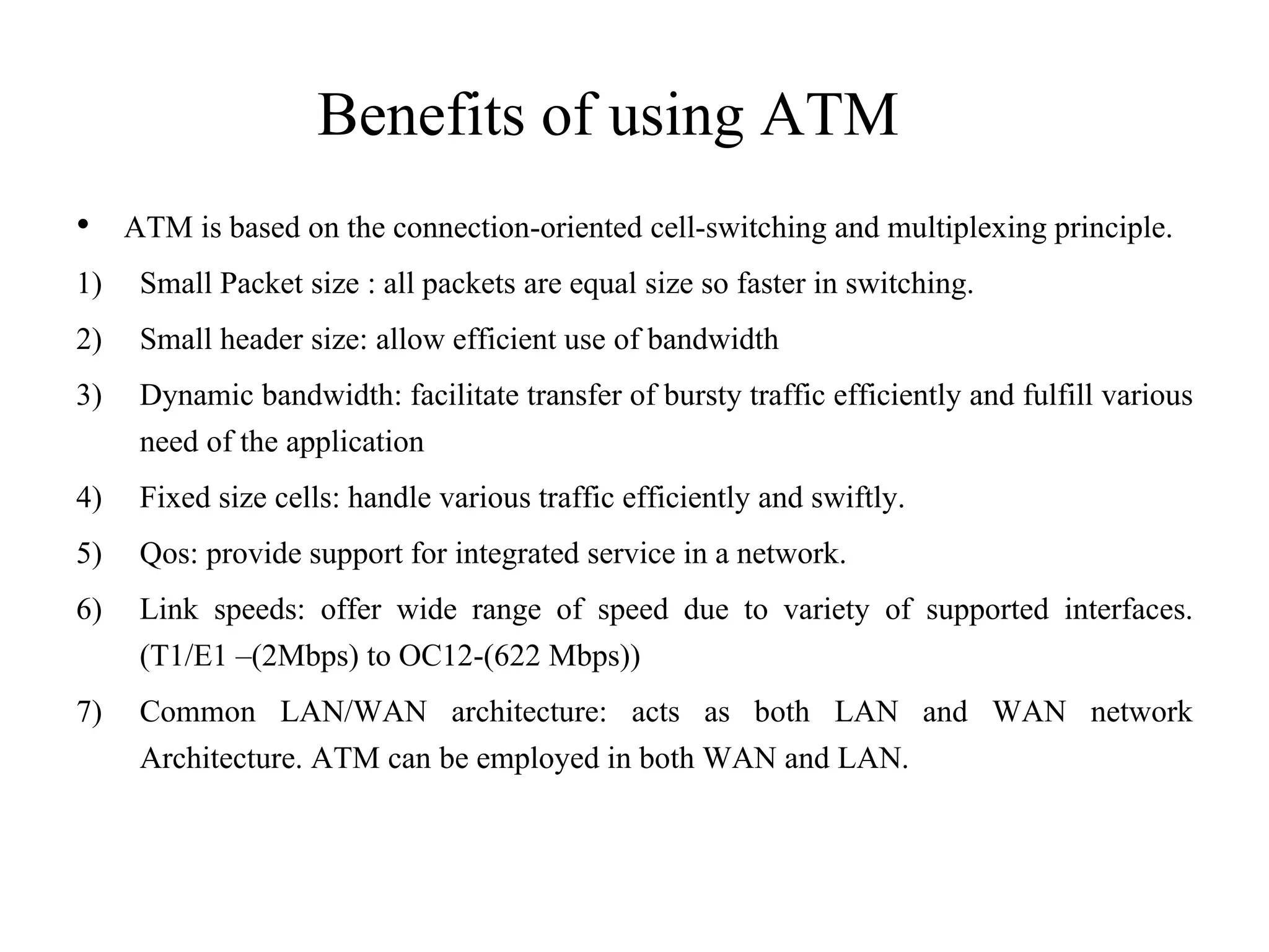 Benefits of using ATM
• ATM is based on the connection-oriented cell-switching and multiplexing principle.
1) Small Packet size : all packets are equal size so faster in switching.
2) Small header size: allow efficient use of bandwidth
3) Dynamic bandwidth: facilitate transfer of bursty traffic efficiently and fulfill various
need of the application
4) Fixed size cells: handle various traffic efficiently and swiftly.
5) Qos: provide support for integrated service in a network.
6) Link speeds: offer wide range of speed due to variety of supported interfaces.
(T1/E1 –(2Mbps) to OC12-(622 Mbps))
7) Common LAN/WAN architecture: acts as both LAN and WAN network
Architecture. ATM can be employed in both WAN and LAN.
 