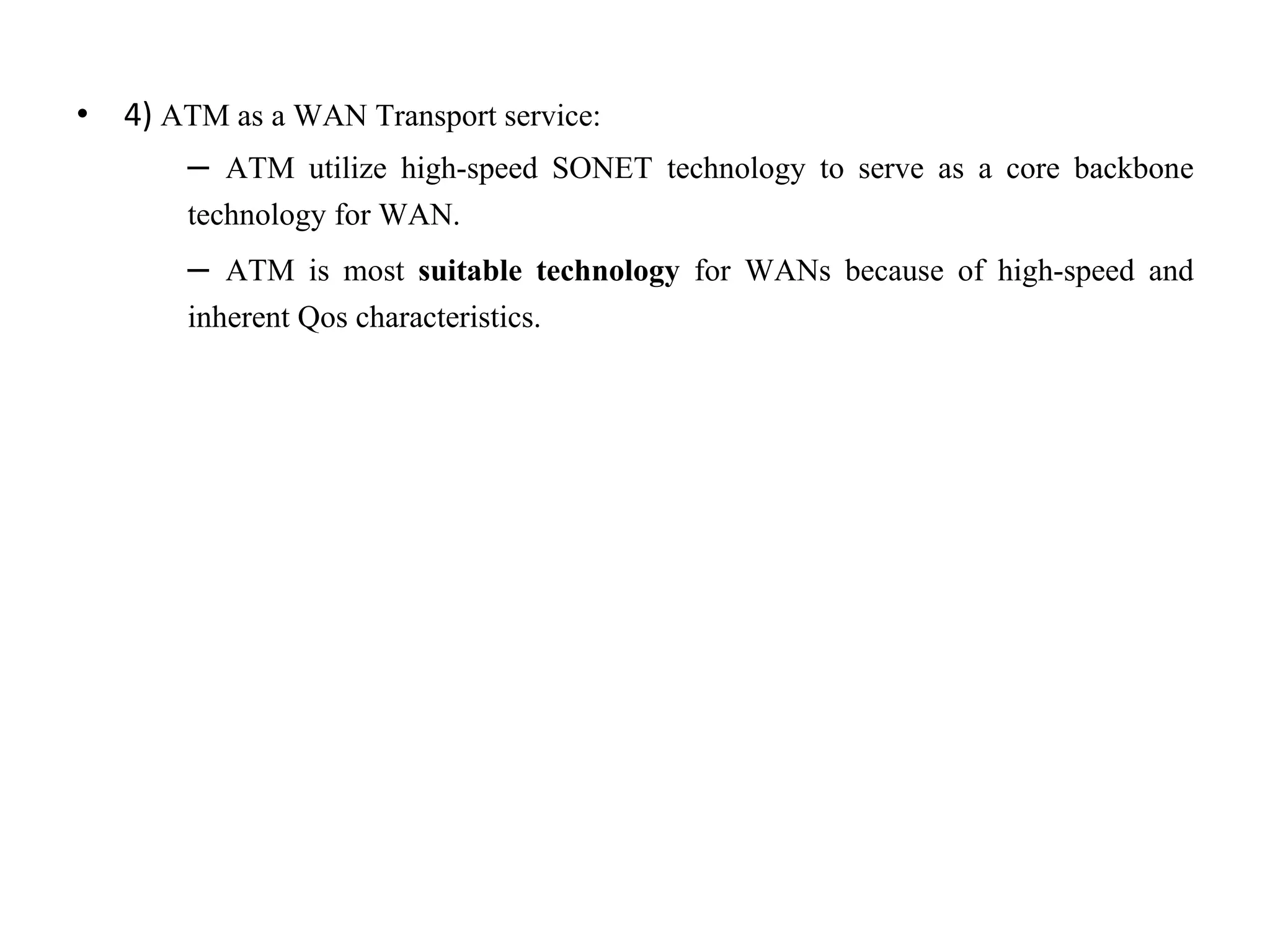 • 4) ATM as a WAN Transport service:
– ATM utilize high-speed SONET technology to serve as a core backbone
technology for WAN.
– ATM is most suitable technology for WANs because of high-speed and
inherent Qos characteristics.
 