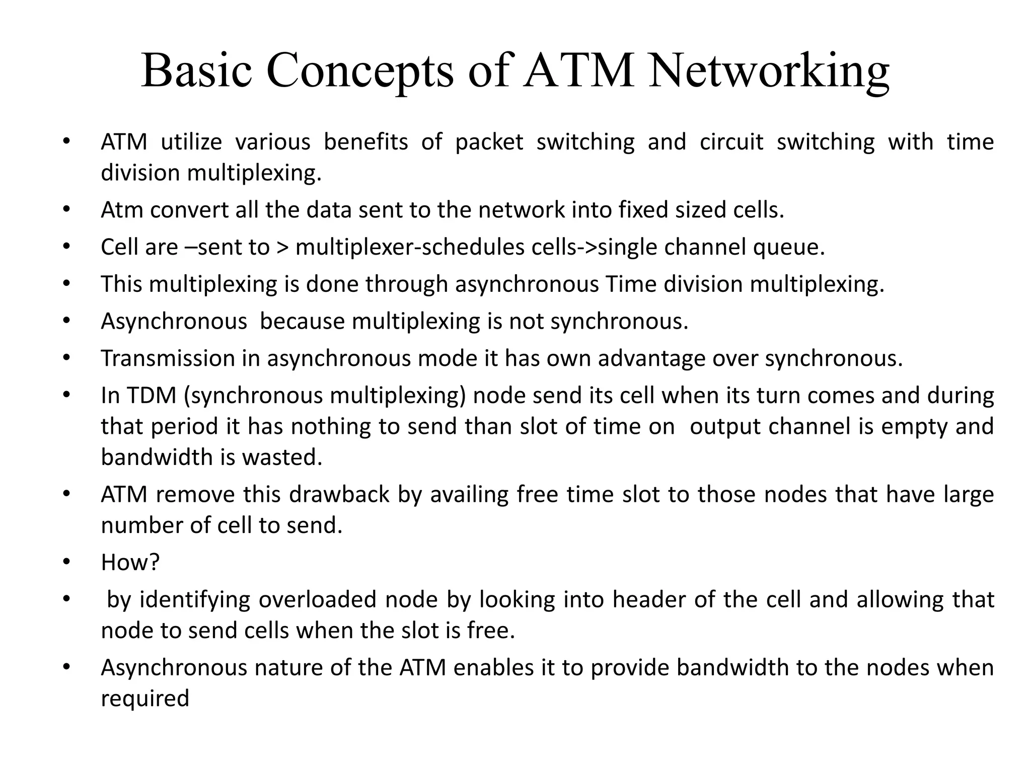 Basic Concepts of ATM Networking
• ATM utilize various benefits of packet switching and circuit switching with time
division multiplexing.
• Atm convert all the data sent to the network into fixed sized cells.
• Cell are –sent to > multiplexer-schedules cells->single channel queue.
• This multiplexing is done through asynchronous Time division multiplexing.
• Asynchronous because multiplexing is not synchronous.
• Transmission in asynchronous mode it has own advantage over synchronous.
• In TDM (synchronous multiplexing) node send its cell when its turn comes and during
that period it has nothing to send than slot of time on output channel is empty and
bandwidth is wasted.
• ATM remove this drawback by availing free time slot to those nodes that have large
number of cell to send.
• How?
• by identifying overloaded node by looking into header of the cell and allowing that
node to send cells when the slot is free.
• Asynchronous nature of the ATM enables it to provide bandwidth to the nodes when
required
 