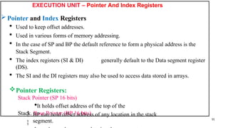 EXECUTION UNIT – Pointer And Index Registers
 Pointer and Index Registers
 Used to keep offset addresses.
 Used in various forms of memory addressing.
 In the case of SP and BP the default reference to form a physical address is the
Stack Segment.
 The index registers (SI & DI) generally default to the Data segment register
(DS).
 The SI and the DI registers may also be used to access data stored in arrays.
Pointer Registers:
Stack Pointer (SP 16 bits)
It holds offset address of the top of the
Stack. Base Pointer (BP 16 bits)


BP can hold offset address of any location in the stack
segment. 11
 