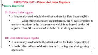 EXECUTION UNIT – Pointer And Index Registers
Index Registers:
SI: Source Index register
 It is normally used to hold the offset address for Data Segment(DS).
 When string operations are performed, the SI register points to
memory locations in the data segment which is addressed by the DS
register. Thus, SI is associated with the DS in string operations.
DI: Destination Index register
 It is normally used to hold the offset address for Extra Segment(ES) .
 It holds offset address of destination in Extra Segment during string
operations. 12
 