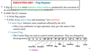 EXECUTION UNIT – Flag Register
13
 A flag is a flip flop which indicates some conditions produced by the execution of
an instruction or controls certain operations of the EU .
 In 8086 The EU contains
• A 16-bit flag register
• 9 of the 16 are active flags and remaining 7 are undefined.
• 6 status flags: indicates some conditions affected by the ALU
– After every arithmetic or logic operation, they give the status of the
current result.
• 3 control Flag:
– The Control flags are used to control certain operations. They are changed by
the programmer.
 
